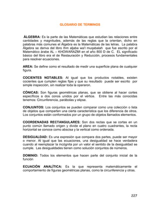 227
GLOSARIO DE TERMINOS
ÁLGEBRA: Es la parte de las Matemáticas que estudian las relaciones entre
cantidades y magnitudes, además de las reglas que la orientan, dicho en
palabras más comunes el Álgebra es la Matemáticas de las letras. La palabra
Álgebra se deriva del libro Ihm aljaba wa’l muqabalah que fue escrito por el
Matemático árabe AL – KHOWARAZMI en el año 800 D de C. EL significado
básico del libro era el de Restauración y Reducción, procesos fundamentales
para resolver ecuaciones.
AREA: Se define como el resultado de medir una superficie plana de cualquier
figura.
COCIENTES NOTABLES: Al igual que los productos notables, existen
cocientes que cumplen reglas fijas y que su resultado puede ser escrito por
simple inspección, sin realizar toda la operaron.
CÓNICAS: Son figuras geométricas planas, que se obtiene al hacer cortes
específicos a dos conos unidos por el vértice. Entre las más conocidas
tenemos: Circunferencia, parábolas y elipse.
CONJUNTOS: Los conjuntos se pueden comparar como una colección o lista
de objetos que comparten una cierta característica que los diferencia de otros.
Los conjuntos están conformados por un grupo de objetos llamados elementos.
COORDENADAS RECTANGULARES: Son dos rectas que se cortas en un
punto común llamado origen y divide el plano en cuatro cuadrantes, la recta
horizontal se conoce como abscisa y la vertical como ordenada.
DESIGUALDAD: Es una expresión que compara dos partes, puede ser mayor
o menor. Al igual que las ecuaciones, una desigualdad se hace verdadera
cuando al reemplazar la incógnita por un valor el sentido de la desigualdad se
cumple. Las desigualdades tienen como solución conjuntos de números.
DOMINIO: Todos los elementos que hacen parte del conjunto inicial de la
función
ECUACIÓN ANALÍTICA: Es la que representa matemáticamente el
comportamiento de figuras geométricas planas, como la circunferencia y otras.
 