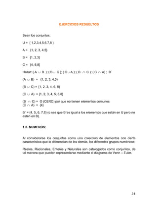 24
EJERCICIOS RESUELTOS
Sean los conjuntos:
U = { 1,2,3,4,5,6,7,8 }
A = {1, 2, 3, 4,5}
B = {1, 2,3}
C = {4, 6,8}
Hallar: ( A  B ); ( B C ); ( C A ); ( B  C ); ( C  A) ; B´
(A  B) = {1, 2, 3, 4,5}
(B  C) = {1, 2, 3, 4, 6, 8}
(C  A) = {1, 2, 3, 4, 5, 6,8}
(B  C) = O (CERO) por que no tienen elementos comunes
(C  A) = {4}
B´ = {4, 5, 6, 7,8} (o sea que B´es igual a los elementos que están en U pero no
esten en B).
1.2. NUMEROS:
Al considerarse los conjuntos como una colección de elementos con cierta
característica que lo diferencian de los demás, los diferentes grupos numéricos:
Reales, Racionales, Enteros y Naturales son catalogados como conjuntos, de
tal manera que pueden representarse mediante el diagrama de Venn – Euler.
 