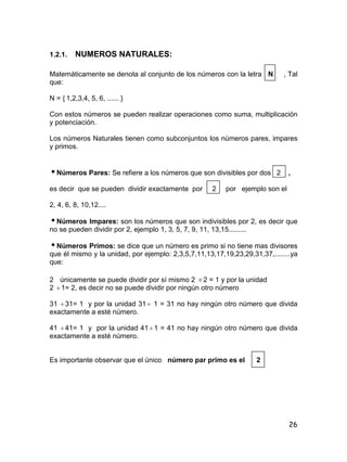 26
1.2.1. NUMEROS NATURALES:
Matemáticamente se denota al conjunto de los números con la letra N , Tal
que:
N = { 1,2,3,4, 5, 6, ...... }
Con estos números se pueden realizar operaciones como suma, multiplicación
y potenciación.
Los números Naturales tienen como subconjuntos los números pares, impares
y primos.
Números Pares: Se refiere a los números que son divisibles por dos 2 ,
es decir que se pueden dividir exactamente por 2 por ejemplo son el
2, 4, 6, 8, 10,12....
Números Impares: son los números que son indivisibles por 2, es decir que
no se pueden dividir por 2, ejemplo 1, 3, 5, 7, 9, 11, 13,15.........
Números Primos: se dice que un número es primo si no tiene mas divisores
que él mismo y la unidad, por ejemplo: 2,3,5,7,11,13,17,19,23,29,31,37,........ya
que:
2 únicamente se puede dividir por sí mismo 2 2 = 1 y por la unidad
2 1= 2, es decir no se puede dividir por ningún otro número
31 31= 1 y por la unidad 31 1 = 31 no hay ningún otro número que divida
exactamente a esté número.
41 41= 1 y por la unidad 411 = 41 no hay ningún otro número que divida
exactamente a esté número.
Es importante observar que el único número par primo es el 2
 