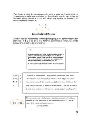 29
Para llevar a cabo las operaciones de suma o resta de fraccionarios no
homogéneos se debe primero hallar un denominador común para todas las
fracciones y luego si realizar la operación de suma y resta de los numeradores.
Veamos el siguiente ejemplo.
6
5
5
7
3
8

Denominadores Diferentes
Como se trata de fraccionarios no homogéneos porque sus denominadores son
diferentes 3, 5 y 6 se procede a hallar un denominador común, que divida
exactamente a los tres denominadores.
☺
Una manera facil para hallar el denominador común, es
a través del mínimo común múltiplo m.c.m. el cual
consiste en Dividir cada uno de los números dados
Por su menor divisor y continuar con los cocientes
hasta que todos los cocientes sean uno (1).
El m.c.m. es el producto de todos los divisores primos.
3 5 6 2 Al analizar los denominadores 3, 5 y 6 podemos darnos cuenta que el menor
3 5 3 3 divisor de estos tres números es 2, por lo tanto se divide el 6 por este número
1 5 1 5 dando como resultado 3. Los otros números 3 y 5 como no son divisibles por 2 se
1 1 1 dejan igual. Por esta razon en la segunda fila aparecen 3, 5 y 3, la cual se divide por
3 dando como resultado 1,5 y 1, la cual a su vez se divide por 5 hasta llegar a 1,1 y
1.
El m.c.m. se obtiene al multiplicar cada uno de los divisores primos 2.3.5 dando
Resultado 30. Esto significa que 30 es el menor múltiplo de 3.5 y 6 y por tal
2 3 5 =30 razón, divide exactamente a estos números.
 Repasemos...
 