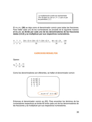 30
La multiplicación puede ser representada
Por: El signo (x), por un ( ) o por un par
de paréntesis ( ) ( )
El m.c.m, (30) se deja como el denominador común para todas las fracciones.
Para hallar cada uno de los numeradores se procede de la siguiente manera:
el m.c.m. se divide por cada uno de los denominadores de las fracciones
dadas (3,5,6) y se multiplican por sus respectivos numeradores.

6
5
5
7
3
8      
30
563075308330 
=
30
254280 
=
30
149
EJERCICIOS RESUELTOS
Operar:
1)
60
11
15
8
5
7

Como los denominadores son diferentes, se hallan el denominador común:
5 15 60 2
5 15 30 2
5 15 15 3
5 5 5 5
1 1 1
m.c.m = 2
2
. 3. 5 = 60
Entonces el denominador común es (60). Para encontrar los términos de los
numeradores respectivos se divide 60 entre cada uno de los denominadores de
las fracciones y se multiplican por sus respectivos numeradores.
 