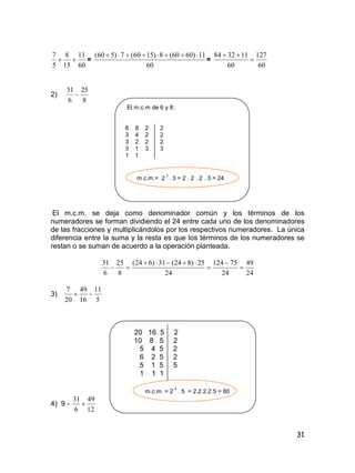 31
60
11
15
8
5
7
 =
60
11)6060(8)1560(7)560( 
=
60
127
60
113284


2)
8
25
6
31

El m.c.m de 6 y 8:
6 8 2 2
3 4 2 2
3 2 2 2
3 1 3 3
1 1
m.c.m.= 2
3
. 3 = 2 . 2 . 2 . 3 = 24
El m.c.m. se deja como denominador común y los términos de los
numeradores se forman dividiendo el 24 entre cada uno de los denominadores
de las fracciones y multiplicándolos por los respectivos numeradores. La única
diferencia entre la suma y la resta es que los términos de los numeradores se
restan o se suman de acuerdo a la operación planteada.
24
49
24
75124
24
25)824(31)624(
8
25
6
31





3)
5
11
16
49
20
7

20 16 5 2
10 8 5 2
5 4 5 2
6 2 5 2
5 1 5 5
1 1 1
m.c.m. = 2
4
. 5 = 2.2.2.2.5 = 80
4) 9 -
12
49
6
31

 