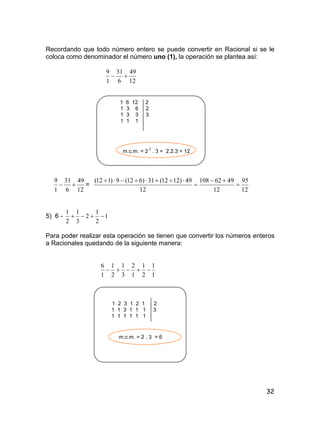 32
Recordando que todo número entero se puede convertir en Racional si se le
coloca como denominador el número uno (1), la operación se plantea así:
12
49
6
31
1
9

1 6 12 2
1 3 6 2
1 3 3 3
1 1 1
m.c.m. = 2
2
. 3 = 2.2.3 = 12
12
49
6
31
1
9
 =
12
95
12
4962108
12
49)1212(31)612(9)112(




5) 6 - 1
2
1
2
3
1
2
1

Para poder realizar esta operación se tienen que convertir los números enteros
a Racionales quedando de la siguiente manera:
1
1
2
1
1
2
3
1
2
1
1
6

1 2 3 1 2 1 2
1 1 3 1 1 1 3
1 1 1 1 1 1
m.c.m. = 2 . 3 = 6
 