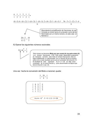 33
1
1
2
1
1
2
3
1
2
1
1
6
 =




6
63122336
6
1)16(1)26(2)16(1)36(1)26(6)16(
Recordando la simplificación de fracciones, la cual
Consiste en dividir tanto el numerador como del de
Nominador por un mismo número, en este caso el
Número 2
3
10
26
220



6) Operar los siguientes números racionales
5 + 4
3
1
8
7

Este número se denomina Mixto por que consta de una parte entera (4)
y un número fraccionario (7/8). Para poder desarrollar la operación
es necesario convertir este mixto en número fraccionario. Esto se
logra multiplicando el denominador de la fracción (8) por el número
entero (4) y a este resultado se le suma el numerador de la facción (7).
El resultado de esta operación 8 x 4 + 7 = 39 se deja como
numerador de la nueva fracción y como denominador se deja el que
tiene la fracción o sea (8).
Una vez hecha la conversión del Mixto a racional, queda:
3
1
8
39
1
5

1 8 3 2
1 4 3 2
1 2 3 2
1 1 3 3
1 1 1
m.c.m. = 2
3
. 3 = 2 . 2. 2 . 3 = 24
 