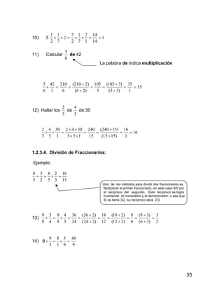 35
10) 3 1
14
14
1
2
7
1
2
7
2
7
1
2
1

11) Calcular
6
5
de 42
La palabra de indica multiplicación
35
1
35
)33(
)3105(
3
105
)26(
)2210(
6
210
1
42
6
5







12) Hallar los
3
2
de
5
4
de 30
16
1
16
)1515(
)15240(
15
240
153
3042
1
30
5
4
3
2







1.2.3.4. División de Fraccionarios:
Ejemplo:
15
16
3
2
5
8
2
3
5
8

Uno de los métodos para dividir dos fraccionarios es
Multiplicar el primer fraccionario, en este caso 8/5 por
el recíproco del segundo. Este recíproco se logra
Invirtiendo el numerador y el denominador, o sea que
Si se tiene 3/2, su recíproco será 2/3.
13)
2
3
)36(
)39(
6
9
)212(
)218(
12
18
)224(
)236(
24
36
3
4
8
9
4
3
8
9










14) 8
9
40
9
5
1
8
5
9

 