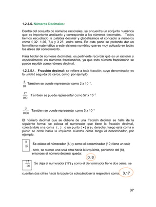 37
1.2.3.5. Números Decimales:
Dentro del conjunto de números racionales, se encuentra un conjunto numérico
que es importante analizarlo y corresponde a los números decimales. Todos
hemos escuchado la palabra decimal y globalizamos el concepto a números
como 0,32, 1,25, 7,4 y 3,25 entre otros. En esta parte se pretende dar un
formalismo matemático a este sistema numérico que es muy aplicado en todas
las áreas del conocimiento.
Para hablar de números decimales, es pertinente recordar qué es un racional y
especialmente los números fraccionarios, ya que todo número fraccionario se
puede escribir como número decimal.
1.2.3.5.1. Fracción decimal: se refiere a toda fracción, cuyo denominador es
la unidad seguida de ceros, como por ejemplo:
10
8
Tambien se puede representar como 2 x 10 1
,
100
57
Tambien se puede representar como 57 x 10 2
1000
5
Tambien se puede representar como 5 x 10 3
El número decimal que se obtiene de una fracción decimal se halla de la
siguiente forma: se coloca el numerador que tiene la fracción decimal,
colocándole una coma ( , ) o un punto (  ) a su derecha, luego esta coma o
punto se corre hacia la izquierda cuantos ceros tenga el denominador, por
ejemplo:
10
8
Se coloca el númerador (8,) y como el denominador (10) tiene un solo
cero, se cuenta una sola cifra hacia la izquierda, partiendo del (8),
entonces el número decimal queda:
0, 8
100
17
Se deja el numerador (17) y como el denominador tiene dos ceros, se
cuentan dos cifras hacia la izquierda colocándose la respectiva coma. 0,17
 