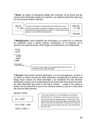 39
Resta: se coloca el sustraendo debajo del minuendo, de tal forma que las
comas de los decimales queden en columna y se realiza la operación igual que
con los números enteros. Ejemplo
539,72 Cuando el minuendo o el sustraendo tienen diferentes numero 539,720
- 11, 184 de cifras decimales, se pueden completar con ceros, por ejemplo - 11, 184
___________ 539,72 tiene dos cifras decimales, mientras 11,184, entonces se le ___________
coloca un cero a 539,72 para igualarlos.
528,536
Multiplicación: Para multiplicar dos decimales o un entero por un decimal,
se multiplican como si fueran enteros, corriéndose, en el producto, de la
derecha a la izquierda tantas cifras tengan el multiplicando y el multiplicador.
14,35
x 8,34
_______
5740
4305
11480
________
119,6790
Se corren cuatro cifras a la izquierda porque cada uno de los
factores tiene dos cifras decimales.
División: Para dividir números decimales, si no son homogéneos, es decir si
no tienen el mismo número de cifras decimales, se selecciona el término que
tenga mayor número de cifras decimales y se multiplican los dos términos
(dividendo y divisor) por la unidad seguida del número de ceros igual al número
de cifras decimales que tiene el de mayor número. Luego si se realiza la
división de la misma forma que en los números enteros y que ya a esta altura
del curso se debe dominar.
Ejemplo: Dividir
Como estos numeros no son homogeneos, se procede a
transformarlos en homogeneos, para esto se selecciona el
0,5 0,001 que mayor numero de decimales tiene, en este caso 0,001
este numero tiene tres cifras decimales y se procede a multi-
plicar los dos terminos (dividendo y divisor) por la unidad con
0,5 x 1000 = 500 el numero de ceros equivalente a las tres cifras decimales es
decir por 1000.
0,001 x 1000 = 1
 