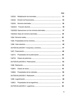 4
PAG
1.2.3.3. Multiplicación de racionales…………………………….…………… 33
1.2.3.4. División de fraccionarios……………………………………………… 34
1.2.3.5. Números decimales…………………………………………………… 36
1.2.3.5.1. Fracción decimal………………………………………………….….. 36
1.2.3.5.2. Operaciones con los números decimales………………………..…. 37
1.2.3.5.3. Clase de números decimales……………………..…………………. 40
1.2.4. Números reales…………………………………………………………… 42
1.2.5. Propiedades de los números…………………………………………….. 43
1.2.6. Valor absoluto……………………………………………………………… 46
AUTOEVALUACION 1 Conjuntos y números……………………………….….. 47
1.2.7. Potenciación………………………………………………..………………. 48
1.2.7.1. Propiedades de la potenciación……………………………………… 50
1.2.7.2. Clases de potencias…………………………………………………… 53
AUTOEVALUACION 2 Potenciación…………………………………………… 53
1.2.8. Radicación………………………………………………………………….. 54
1.2.8.1. Clases de raices………………………………………….…………… 55
1.2.8.2. Propiedades de los radicales………………………………………… 56
AUTOEVALUACION 3 Radicación…………………………………………..… 57
1.2.9. Logaritmación………………………………………………………….….. 58
1.2.9.1. Propiedades de los logaritmos……………………………………… 61
AUTOEVALUACION 4 Logaritmos…………………………….……………… 62
 