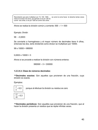 40
Recordando que para multiplicar por 10, 100, 1000, … se corre la coma hacia la derecha tantas veces
indica el numero de ceros, por ejemplo si es por 100 se
corren dos cifras, si es por 1000 se corren tres cifras.
Ahora se realiza la división común y corriente: 500  1 = 500
Ejemplo: Dividir:
99  0,0003
Se convierte a homogéneos y el mayor número de decimales tiene 4 cifras,
entonces los dos, tanto dividendo como divisor se multiplican por 10000.
99 x 10000 = 990000
0,0003 x 10000 = 3
Ahora si se procede a realizar la división con números enteros:
990000 3 = 330000
1.2.3.5.3. Clase de números decimales:
Decimales exactos: Son aquellos que provienen de una fracción, cuya
división es exacta.
Ejemplos:

4
2
0,5 porque al efectuar la división su residuo es cero

40
12
0,3
Decimales periódicos: Son aquellos que provienen de una fracción, que al
hacer la división presenta un residuo que se repite infinitas veces.
 