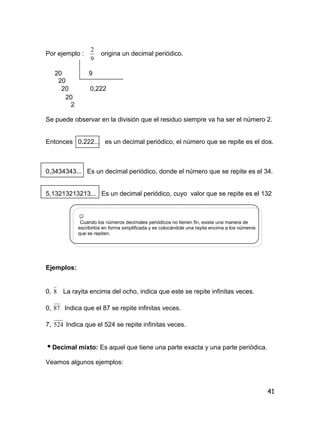 41
Por ejemplo :
9
2
origina un decimal periódico.
20 9
20
20 0,222
20
2
Se puede observar en la división que el residuo siempre va ha ser el número 2.
Entonces 0.222... es un decimal periódico, el número que se repite es el dos.
0,3434343... Es un decimal periódico, donde el número que se repite es el 34.
5,13213213213... Es un decimal periódico, cuyo valor que se repite es el 132
☺
Cuando los números decimales periódicos no tienen fin, existe una manera de
escribirlos en forma simplificada y es colocándole una rayita encima a los números
que se repiten.
Ejemplos:
0, 8 La rayita encima del ocho, indica que este se repite infinitas veces.
0, 87 Indica que el 87 se repite infinitas veces.
7, 524 Indica que el 524 se repite infinitas veces.
Decimal mixto: Es aquel que tiene una parte exacta y una parte periódica.
Veamos algunos ejemplos:
 