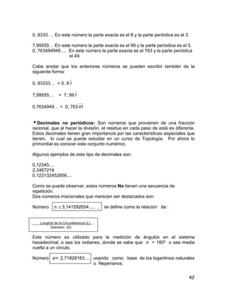 42
0, 8333…. En este número la parte exacta es el 8 y la parte periódica es el 3.
7,99555… En este numero la parte exacta es el 99 y la parte periodica es el 5.
0, 763494949…. En este número la parte exacta es el 763 y la parte periódica
el 49.
Cabe anotar que los anteriores números se pueden escribir también de la
siguiente forma:
0, 83333… = 0, 83
7,99555… = 7, 995
0,7634949… = 0, 76349
Decimales no periódicos: Son números que provienen de una fracción
racional, que al hacer la división, el residuo en cada paso de está es diferente.
Estos decimales tienen gran importancia por las características especiales que
tienen, lo cual se puede estudiar en un curso de Topología. Por ahora lo
primordial es conocer este conjunto numérico.
Algunos ejemplos de este tipo de decimales son:
0,12345....
2,3467214
0,123132452856....
Como se puede observar, estos números No tienen una secuencia de
repetición.
Dos números irracionales que merecen ser destacados son:
Número ë  3,141592654..... , se define como la relación de :
Longitud de la Circunferencia (L). .
Diámetro (D)
Este número es utilizado para la medición de ángulos en el sistema
hexadecimal, o sea los radianes, donde se sabe que ë = 180º o sea media
vuelta a un circulo.
Número e=: 2,71828183.... usando como base de los logaritmos naturales
o Neperianos.
 