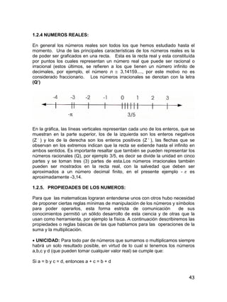 43
1.2.4 NUMEROS REALES:
En general los números reales son todos los que hemos estudiado hasta el
momento. Una de las principales características de los números reales es la
de poder ser graficados en una recta. Esta es la recta real y esta constituída
por puntos los cuales representan un número real que puede ser racional o
irracional (estos últimos, se refieren a los que tienen un número infinito de
decimales, por ejemplo, el número ë  3,14159...., por este motivo no es
considerado fraccionario. Los números irracionales se denotan con la letra
(Q’)
En la gráfica, las líneas verticales representan cada uno de los enteros, que se
muestran en la parte superior, los de la izquierda son los enteros negativos
(Z 
) y los de la derecha son los enteros positivos (Z 
), las flechas que se
observan en los extremos indican que la recta se extiende hasta el infinito en
ambos sentidos. Es importante resaltar que también se pueden representar los
números racionales (Q), por ejemplo 3/5, es decir se divide la unidad en cinco
partes y se toman tres (3) partes de esta.Los números irracionales también
pueden ser mostrados en la recta real, con la salvedad que deben ser
aproximados a un número decimal finito, en el presente ejemplo -  es
aproximadamente -3,14.
1.2.5. PROPIEDADES DE LOS NUMEROS:
Para que las matematicas lograran entenderse unos con otros hubo necesidad
de proponer ciertas reglas mínimas de manipulación de los números y símbolos
para poder operarlos, esta forma estricta de comunicación de sus
conocimientos permitió un sólido desarrollo de esta ciencia y de otras que la
usan como herramienta, por ejemplo la física. A continuación describiremos las
propiedades o reglas básicas de las que hablamos para las operaciones de la
suma y la multiplicación.
 UNICIDAD: Para todo par de números que sumamos o multiplicamos siempre
habrá un solo resultado posible, en virtud de lo cual si tenemos los números
a,b,c y d (que pueden tomar cualquier valor real) se cumple que:
Si a = b y c = d, entonces a + c = b + d
 