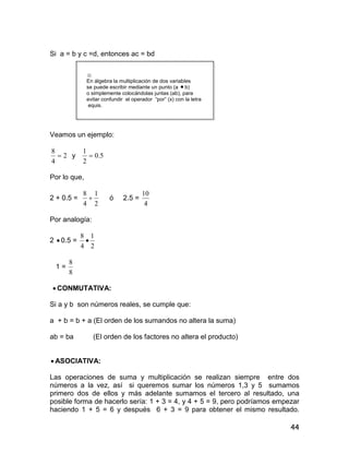 44
Si a = b y c =d, entonces ac = bd
☺
En álgebra la multiplicación de dos variables
se puede escribir mediante un punto (a  b)
o simplemente colocándolas juntas (ab), para
evitar confundir el operador “por” (x) con la letra
equis.
Veamos un ejemplo:
2
4
8
 y 5.0
2
1

Por lo que,
2 + 0.5 =
2
1
4
8
 ó 2.5 =
4
10
Por analogía:
2  0.5 =
2
1
4
8

1 =
8
8
 CONMUTATIVA:
Si a y b son números reales, se cumple que:
a + b = b + a (El orden de los sumandos no altera la suma)
ab = ba (El orden de los factores no altera el producto)
 ASOCIATIVA:
Las operaciones de suma y multiplicación se realizan siempre entre dos
números a la vez, así si queremos sumar los números 1,3 y 5 sumamos
primero dos de ellos y más adelante sumamos el tercero al resultado, una
posible forma de hacerlo sería: 1 + 3 = 4, y 4 + 5 = 9, pero podríamos empezar
haciendo 1 + 5 = 6 y después 6 + 3 = 9 para obtener el mismo resultado.
 