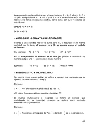 45
Análogamente con la multiplicación primero haríamos 1 x 3 = 3 y luego 3 x 5 =
15 pero es equivalente a: 1 x 5 = 5 y 5 x 3 = 15. A esta caracteristica de los
reales se le llama propiedad asociativa, por lo tanto, con a, b y c reales se
cumple que:
(a+b)+c = a + (b + c)
(ab) c = a (bc)
 MODULOS DE LA SUMA Y LA MULTIPLICACION:
Cuando a una cantidad real se le suma cero (0), el resultado es la misma
cantidad, por lo tanto, el numero cero (0) se conoce como el módulo
de la suma.
Por ejemplo: 75 + 0 = 75; 15 + 0 = 15; 27 + 0 = 27
En la multiplicación el modulo es el uno (1), porque al multiplicar un
numero real por uno (1) se obtiene el mismo numero.
Ejemplos: 7 x 1 = 7; 58 x 1 = 58; 999 x 1 = 999
 INVERSO ADITIVO Y MULTIPLICATIVO:
Se conoce como inverso aditivo se refiere al número que sumando con su
opuesto da como resultado cero (0).
Ejemplos:
7 + (- 7) = 0, entonces el inverso aditivo de 7 es –7.
-68 + 68 = 0 entonces el inverso aditivo de –68 es 68.
El inverso multiplicativo o reciproco se refiere al numero que
multiplicado por su respectivo reciproco se obtiene como producto
el numero uno (1) o la unidad.
Ejemplos:
7  
7
1
1; entonces el reciproco de 7 es
7
1
o también
7
1
es el reciproco de 7.
 