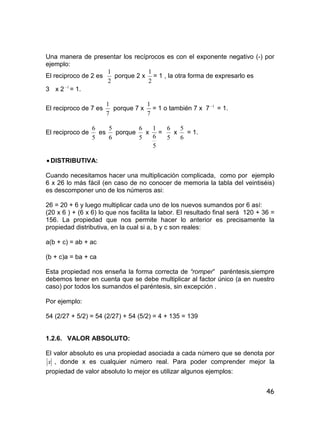 46
Una manera de presentar los recíprocos es con el exponente negativo (-) por
ejemplo:
El reciproco de 2 es
2
1
porque 2 x
2
1
= 1 , la otra forma de expresarlo es
3 x 2 1
= 1.
El reciproco de 7 es
7
1
porque 7 x
7
1
= 1 o también 7 x 7 1
= 1.
El reciproco de
5
6
es
6
5
porque
5
6
x
5
6
1
=
5
6
x
6
5
= 1.
 DISTRIBUTIVA:
Cuando necesitamos hacer una multiplicación complicada, como por ejemplo
6 x 26 lo más fácil (en caso de no conocer de memoria la tabla del veintiséis)
es descomponer uno de los números asi:
26 = 20 + 6 y luego multiplicar cada uno de los nuevos sumandos por 6 así:
(20 x 6 ) + (6 x 6) lo que nos facilita la labor. El resultado final será 120 + 36 =
156. La propiedad que nos permite hacer lo anterior es precisamente la
propiedad distributiva, en la cual si a, b y c son reales:
a(b + c) = ab + ac
(b + c)a = ba + ca
Esta propiedad nos enseña la forma correcta de “romper” paréntesis,siempre
debemos tener en cuenta que se debe multiplicar al factor único (a en nuestro
caso) por todos los sumandos el paréntesis, sin excepción .
Por ejemplo:
54 (2/27 + 5/2) = 54 (2/27) + 54 (5/2) = 4 + 135 = 139
1.2.6. VALOR ABSOLUTO:
El valor absoluto es una propiedad asociada a cada número que se denota por
x , donde x es cualquier número real. Para poder comprender mejor la
propiedad de valor absoluto lo mejor es utilizar algunos ejemplos:
 