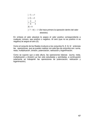 47
77 
55 
4
3
4
3

00 
3107  (Se hace primero la operación dentro del valor
absoluto).
En síntesis el valor absoluto le asigna el valor positivo correspondiente a
cualquier número, sea positivo o negativo. Al cero (que no es positivo ni es
negativo) le asigna el cero (0).
Como el conjunto de los Reales involucra a los conjuntos N, Z, Q, Q 
entonces
las operaciones que se pueden realizar con este tipo de conjuntos son: suma,
resta, multiplicación, división, potenciación, radicación y logaritmación.
Como se supone que a esta altura, las operaciones básicas (suma, resta,
multiplicación y división) ya han sido estudiadas y asimiladas, a continuación
solamente se trabajarán las operaciones de potenciación, radicación y
logaritmación).
 