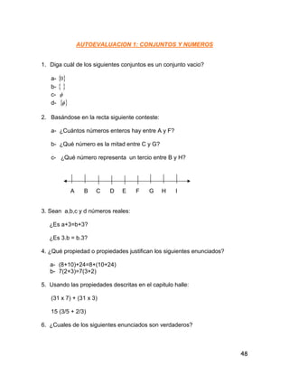 48
AUTOEVALUACION 1: CONJUNTOS Y NUMEROS
1. Diga cuál de los siguientes conjuntos es un conjunto vacio?
a-  0
b-  
c- 
d-  
2. Basándose en la recta siguiente conteste:
a- ¿Cuántos números enteros hay entre A y F?
b- ¿Qué número es la mitad entre C y G?
c- ¿Qué número representa un tercio entre B y H?
A B C D E F G H I
3. Sean a,b,c y d números reales:
¿Es a+3=b+3?
¿Es 3.b = b.3?
4. ¿Qué propiedad o propiedades justifican los siguientes enunciados?
a- (8+10)+24=8+(10+24)
b- 7(2+3)=7(3+2)
5. Usando las propiedades descritas en el capitulo halle:
(31 x 7) + (31 x 3)
15 (3/5 + 2/3)
6. ¿Cuales de los siguientes enunciados son verdaderos?
 