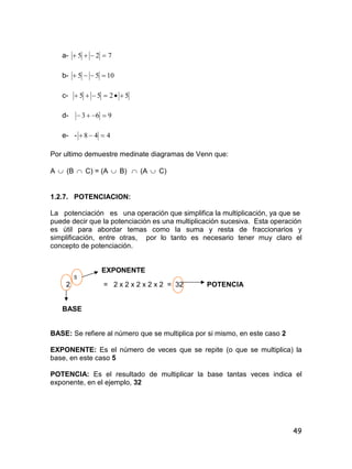 49
a- 725 
b- 1055 
c- 5255 
d- 963 
e- - 448 
Por ultimo demuestre medinate diagramas de Venn que:
A  (B  C) = (A  B)  (A  C)
1.2.7. POTENCIACION:
La potenciación es una operación que simplifica la multiplicación, ya que se
puede decir que la potenciación es una multiplicación sucesiva. Esta operación
es útil para abordar temas como la suma y resta de fraccionarios y
simplificación, entre otras, por lo tanto es necesario tener muy claro el
concepto de potenciación.
EXPONENTE
5
2 = 2 x 2 x 2 x 2 x 2 = 32 POTENCIA
BASE
BASE: Se refiere al número que se multiplica por si mismo, en este caso 2
EXPONENTE: Es el número de veces que se repite (o que se multiplica) la
base, en este caso 5
POTENCIA: Es el resultado de multiplicar la base tantas veces indica el
exponente, en el ejemplo, 32
 