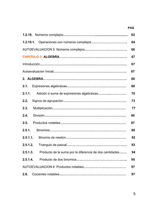 5
PAG
1.2.10. Números complejos…………………………..................................... 62
1.2.10.1. Operaciones con números complejos……………………………. 64
AUTOEVALUACION 5 Números complejos…………………………………. 66
CAPITULO 2: ALGEBRA……………………………….……………………… 67
Introducción………………………………………….…………………………… 67
Autoevaluacion Inicial…………………………………………………………… 67
2. ALGEBRA……………………………………………………………………. 68
2.1. Expresiones algebraicas……………………………………………….. 68
2.1.1. Adición ó suma de expresiones algebraicas………..……………. 70
2.2. Signos de agrupación…………………………………………….…….. 73
2.3. Multiplicación…………………………………………………………… 77
2.4. División………………………………………………………………….. 80
2.5. Productos notables…………………………………………………….. 87
2.5.1. Binomios……………………………………………………………… 88
2.5.1.1. Binomio de newton………………………………………………… 92
2.5.1.2. Triangulo de pascal………………………………………………… 93
2.5.1.3. Producto de la suma por la diferencia de dos cantidades……. 94
2.5.1.4. Producto de dos binomios…………………………………….….. 95
AUTOEVALUACION 6 Productos notables……………….………………… 97
2.6. Cocientes notables……………………………………………………… 97
 
