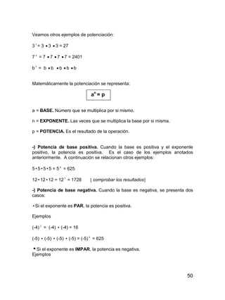 50
Veamos otros ejemplos de potenciación:
33
= 3  3  3 = 27
7 4
= 7  7  7  7 = 2401
b5
= b  b  b  b  b
Matemáticamente la potenciación se representa:
an
= p
a = BASE. Número que se multiplica por si mismo.
n = EXPONENTE. Las veces que se multiplica la base por si misma.
p = POTENCIA. Es el resultado de la operación.
-) Potencia de base positiva. Cuando la base es positiva y el exponente
positivo, la potencia es positiva. Es el caso de los ejemplos anotados
anteriormente. A continuación se relacionan otros ejemplos:
5555 = 5 4
= 625
121212 = 123
= 1728  comprobar los resultados
-) Potencia de base negativa. Cuando la base es negativa, se presenta dos
casos:
Si el exponente es PAR, la potencia es positiva.
Ejemplos
(-4) 2
= (-4)  (-4) = 16
(-5)  (-5)  (-5)  (-5) = (-5) 4
= 625
Si el exponente es IMPAR, la potencia es negativa.
Ejemplos
 