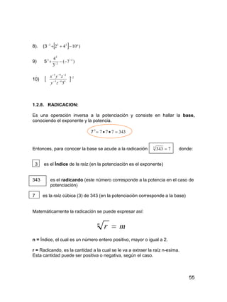 55
8). (3   )º1042 232

9) 5 )7(
3
4 2
2
2
3 


10)   2
443
243
3



zy
zyx
1.2.8. RADICACION:
Es una operación inversa a la potenciación y consiste en hallar la base,
conociendo el exponente y la potencia.
7 3437773

Entonces, para conocer la base se acude a la radicación 73433
 donde:
3 es el Índice de la raíz (en la potenciación es el exponente)
343 es el radicando (este número corresponde a la potencia en el caso de
potenciación)
7 es la raíz cúbica (3) de 343 (en la potenciación corresponde a la base)
Matemáticamente la radicación se puede expresar así:
mrn

n = Índice, el cual es un número entero positivo, mayor o igual a 2.
r = Radicando, es la cantidad a la cual se le va a extraer la raíz n-esima.
Esta cantidad puede ser positiva o negativa, según el caso.
 