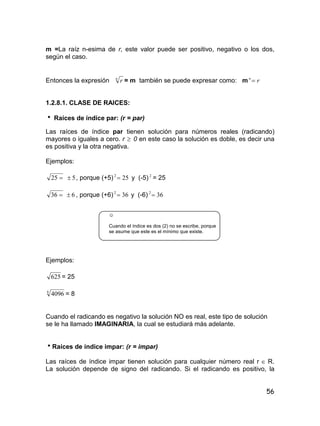 56
m =La raíz n-esima de r, este valor puede ser positivo, negativo o los dos,
según el caso.
Entonces la expresión n
r = m también se puede expresar como: m rn

1.2.8.1. CLASE DE RAICES:
 Raíces de índice par: (r = par)
Las raíces de índice par tienen solución para números reales (radicando)
mayores o iguales a cero. r  0 en este caso la solución es doble, es decir una
es positiva y la otra negativa.
Ejemplos:
25 5 , porque (+5) 252
 y (-5) 2
= 25
36 6 , porque (+6) 362
 y (-6) 362

☺
Cuando el índice es dos (2) no se escribe, porque
se asume que este es el mínimo que existe.
Ejemplos:
625 = 25
4
4096 = 8
Cuando el radicando es negativo la solución NO es real, este tipo de solución
se le ha llamado IMAGINARIA, la cual se estudiará más adelante.
Raíces de índice impar: (r = impar)
Las raíces de índice impar tienen solución para cualquier número real r  R.
La solución depende de signo del radicando. Si el radicando es positivo, la
 
