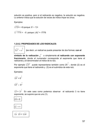 57
solución es positiva, pero si el radicando es negativo, la solución es negativa.
Lo anterior indica que la solución de raíces de índice impar es única.
Ejemplos:
3
729 = +9 porque: 9 7293

5
7776 = - 6 porque: (-6)5
= -7776
1.2.8.2. PROPIEDADES DE LOS RADICALES:
n
m
n m
aa  (es decir, un radical se puede presentar de dos formas: con el
símbolo de la radicación o simplemente el radicando con exponente
fraccionario, donde el numerador corresponde al exponente que tiene el
radicando y el denominador al índice de la raíz.
Por ejemplo 5 2
25 puede representarse también como 25 5
2
; donde (2) es el
exponente que tiene el radicando y (5) es el subíndice de esta raíz.
Ejemplos:
7 2
8 = 8 7
2
6 5
9 9 6
5
5
3 = 3 5
1
En este caso como podemos observar el radicando 3 no tiene
exponente, se supone que es uno (1).
n
0 = 0
n
1 = 1
n
a n
b = n
ab
 