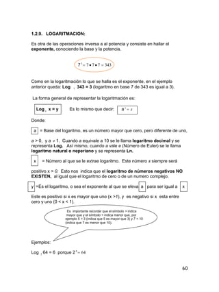 60
1.2.9. LOGARITMACION:
Es otra de las operaciones inversa a al potencia y consiste en hallar el
exponente, conociendo la base y la potencia.
7 3437773

Como en la logaritmación lo que se halla es el exponente, en el ejemplo
anterior queda: Log 7 343 = 3 (logaritmo en base 7 de 343 es igual a 3).
La forma general de representar la logaritmación es:
Log a x = y Es lo mismo que decir: a xy

Donde:
a = Base del logaritmo, es un número mayor que cero, pero diferente de uno,
a > 0, y a  1. Cuando a equivale a 10 se le llama logaritmo decimal y se
representa Log. Así mismo, cuando a vale e (Número de Euler) se le llama
logaritmo natural o neperiano y se representa Ln.
x = Número al que se le extrae logaritmo. Este número x siempre será
positivo x > 0. Esto nos indica que el logaritmo de números negativos NO
EXISTEN, al igual que el logaritmo de cero o de un numero complejo.
y =Es el logaritmo, o sea el exponente al que se eleva a para ser igual a x
Este es positivo si x es mayor que uno (x >1), y es negativo si x esta entre
cero y uno (0 < x < 1).
Es importante recordar que el símbolo > indica
mayor que y el símbolo < indica menor que, por
ejemplo 5 > 3 (indica que 5 es mayor que 3) y 7 < 10
(indica que 7 es menor que 10).
Ejemplos:
Log 2 64 = 6 porque 2 646

 