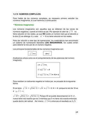 64
1.2.10 NUMEROS COMPLEJOS:
Para hablar de los números complejos, es necesario primero estudiar los
números imaginarios, lo cual haremos a continuación:
Números imaginarios:
Los números imaginarios son aquellos que se obtienen de las raíces de
números negativos, cuando el índice es par. Por ejemplo el valor de 9 no
tiene solución en los reales, ya que NO existe un número real que al elevarlo a
la dos (2) se obtenga -9, o sea : x 2
= -9 no tiene solución en los reales.
Para dar solución a este tipo de operaciones, los matemáticos han encontrado
un sistema de numeración llamados LOS IMAGINARIOS, los cuales sirven
para obtener la raíz par de un número negativo.
Los principios fundamentales de los números imaginarios son:
1 = i -1= i 2
Analicemos ahora como es el comportamiento de las potencias del número
imaginario.
i = 1 = i
i 2
(  2
)1 -1
i 3
( 2
)1  1 = -1i = -i
Para resolver un radicando negativo el índice par, se procede de la siguiente
forma:
Si se tiene 16 = )1(16  = 16  1 = 4  i = 4i porque la raíz de 16 es
4 y 1 = i.
45 = )1(45  = )1(59  Porque 45 se puede descomponer en 9 5 ,
nueve tiene raíz exacta que es 3 mientras que 5 no tiene raíz exacta entonces
queda dentro del radical. Así mismo, 1 = i, entonces el resultado es 3 i5
 