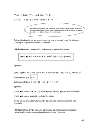 66
(7-4i) - (14-8i) = (7-14) + (-4i+8i) = -7 + 4i
(-15-7i) – (-7-3i) = (-15+7) + (-7i+3i) = -8 – 4i
Me permito recordarles que cuando se suma o resta signos iguales, se realiza
una suma y se deja el mismo signo, mientras que si se tienen signos contrarios,
se restan y se deja el signo del numero mayor.
Del resultado anterior, se puede observar que la suma ó resta de números
complejos, origina otro número complejo.
→Multiplicación: La operación se hace de la siguiente manera:
(a+bi)  (c+di) = ac + adi + bci + bdi 2
= (ac – bd) + (ad+bc)i
Ejemplo:
(5+3i)  (4+7i) = 5  4+5  7i+3i  4+3i  7i =20+35i+12i+21i 2
= 20 +47i +21i2
Recordemos que i 12

Entonces: (5+3i)  (4+7i) = 20 + 47i – 21 = -1 + 47i
Ejemplo:
(-3-8i)  (2 – 4i) = -3  2 + (-3)  (-4i) +(-8i)  2+ (-8i)  (-4i) = -6+12i-16i+32i 2
(-3-8i)  (2 – 4i) = -6-4i+32i2
= -6-4i-32= -38-4i
Como se observar, la multiplicación de números complejos origina otro
complejo.
→División: Para dividir números complejos, se multiplica el numerador y
denominador por el conjugado del denominador. Veamos:
 
