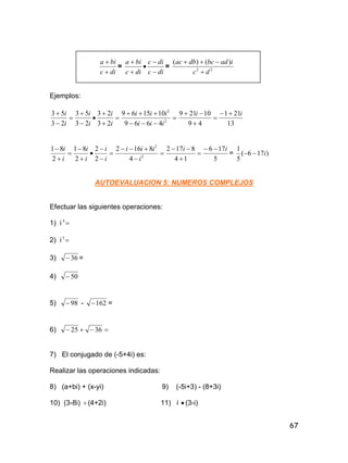 67
dic
bia


=
dic
dic
dic
bia





= 22
)()(
dc
iadbcdbac


Ejemplos:












2
2
4669
101569
23
23
23
53
23
53
iii
iii
i
i
i
i
i
i
13
211
49
10219 ii 















2
2
4
8162
2
2
2
81
2
81
i
iii
i
i
i
i
i
i
5
176
14
8172 ii 



= )176(
5
1
i
AUTOEVALUACION 5: NUMEROS COMPLEJOS
Efectuar las siguientes operaciones:
1) i 4
2) i 5
3) 36 =
4) 50
5) 98 - 162 =
6)  3625
7) El conjugado de (-5+4i) es:
Realizar las operaciones indicadas:
8) (a+bi) + (x-yi) 9) (-5i+3) - (8+3i)
10) (3-8i) (4+2i) 11) i  (3-i)
 