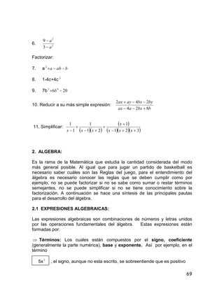 69
6. 2
2
3
9
a
a


Factorizar:
7. a baba 2
8. 1-4c+4c 2
9. 7b 206 42
 b
10. Reducir a su más simple expresión:
bbxaax
bybxayax
824
242


11. Simplificar:
  
 
   321
1
21
1
1
1





 xxx
x
xxx
2. ALGEBRA:
Es la rama de la Matemática que estudia la cantidad considerada del modo
más general posible. Al igual que para jugar un partido de basketball es
necesario saber cuáles son las Reglas del juego, para el entendimiento del
álgebra es necesario conocer las reglas que se deben cumplir como por
ejemplo, no se puede factorizar si no se sabe como sumar o restar términos
semejantes, no se puede simplificar si no se tiene conocimiento sobre la
factorización. A continuación se hace una síntesis de las principales pautas
para el desarrollo del álgebra.
2.1 EXPRESIONES ALGEBRAICAS:
Las expresiones algebraicas son combinaciones de números y letras unidos
por las operaciones fundamentales del álgebra. Estas expresiones están
formadas por:
 Términos: Los cuales están compuestos por el signo, coeficiente
(generalmente la parte numérica), base y exponente. Así por ejemplo, en el
término
5x 2
, el signo, aunque no esta escrito, se sobreentiende que es positivo
 