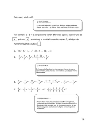 72
Entonces: -4 -9 = -13
☺REPASEMOS.......
En la suma algebraica, cuando los términos tienen diferentes
signos, se restan y se deja el signo que tenga el número mayor.
Por ejemplo 5 – 8 = -3 porque como tienen diferentes signos, es decir uno es
+ y el otro - , se restan y el resultado en este caso es 3 y el signo del
número mayor absoluto es -
3. 8x   22222
3162862 xxxxx 
4.
  33333
5
6
5
271
5
2
5
7
5
1
ccccc 


☺REPASEMOS......
En la suma de fraccionarios homogéneos (tienen el mismo
denominador), se suman sus numeradores y se deja el mismo
denominador.
5.
  1111111
2
1
4
2
4
91173
4
9
4
11
4
7
4
3 


 mmmmmmm
aaaaaaa
6. 111111
1
1
2
1
6
7
3
2
2
1
2
1
6
7
3
2
2
1 






 nnnnnn
bbbbbb
☺REPASEMOS......
Para realizar una suma de fraccionarios No homogéneos,
(diferentes denominadores), se halla el denominador común,
el cual se divide por cada uno de los denominadores de las
fracciones y este resultado se multiplica por su respectivo
numerador.
 