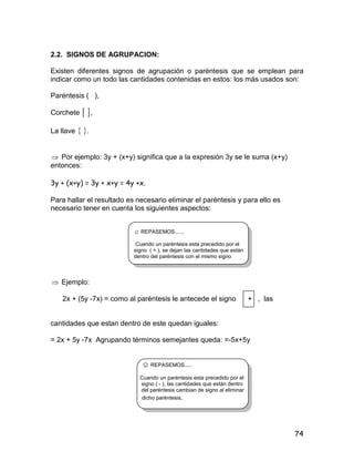 74
2.2. SIGNOS DE AGRUPACION:
Existen diferentes signos de agrupación o paréntesis que se emplean para
indicar como un todo las cantidades contenidas en estos: los más usados son:
Paréntesis ( ),
Corchete  ,
La llave  .
 Por ejemplo: 3y + (x+y) significa que a la expresión 3y se le suma (x+y)
entonces:
3y + (x+y) = 3y + x+y = 4y +x.
Para hallar el resultado es necesario eliminar el paréntesis y para ello es
necesario tener en cuenta los siguientes aspectos:
☺ REPASEMOS......
Cuando un paréntesis esta precedido por el
signo ( + ), se dejan las cantidades que están
dentro del paréntesis con el mismo signo
 Ejemplo:
2x + (5y -7x) = como al paréntesis le antecede el signo + , las
cantidades que estan dentro de este quedan iguales:
= 2x + 5y -7x Agrupando términos semejantes queda: =-5x+5y
☺ REPASEMOS.....
Cuando un paréntesis esta precedido por el
signo ( - ), las cantidades que están dentro
del paréntesis cambian de signo al eliminar
dicho paréntesis.
 