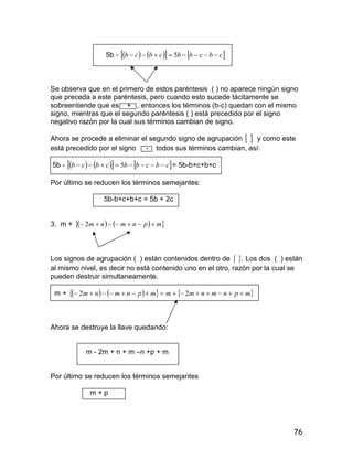 76
5b -       cbcbbcbcb  5
Se observa que en el primero de estos paréntesis ( ) no aparece ningún signo
que preceda a este paréntesis, pero cuando esto sucede tácitamente se
sobreentiende que es + , entonces los términos (b-c) quedan con el mismo
signo, mientras que el segundo paréntesis ( ) está precedido por el signo
negativo razón por la cual sus términos cambian de signo.
Ahora se procede a eliminar el segundo signo de agrupación   y como este
está precedido por el signo - todos sus términos cambian, así:
5b -       cbcbbcbcb  5 = 5b-b+c+b+c
Por último se reducen los términos semejantes:
5b-b+c+b+c = 5b + 2c
3. m +     mpnmnm  2
Los signos de agrupación ( ) están contenidos dentro de  . Los dos ( ) están
al mismo nivel, es decir no está contenido uno en el otro, razón por la cual se
pueden destruir simultaneamente.
m +       mpnmnmmmpnmnm  22
Ahora se destruye la llave quedando:
m - 2m + n + m –n +p + m
Por último se reducen los términos semejantes
m + p
 