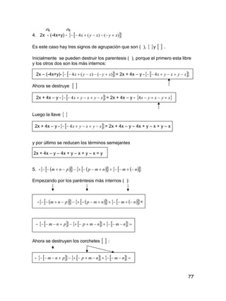 77
4. 2x - (-4x+y) -   )()(4 xyxyx 
Es este caso hay tres signos de agrupación que son ( ),  y   .
Inicialmente se pueden destruir los parentesis ( ), porque el primero esta libre
y los otros dos son los más internos:
2x – (-4x+y)-   )()(4 xyxyx  = 2x + 4x – y -   xyxyx  4
Ahora se destruye  
2x + 4x – y -   xyxyx  4 = 2x + 4x – y -  xyxyx 4
Luego la llave  
2x + 4x – y -   xyxyx  4 = 2x + 4x – y – 4x + y – x + y – x
y por último se reducen los términos semejantes
2x + 4x – y – 4x + y – x + y – x = y
5. -            nmnmppnm 
Empezando por los paréntesis más internos ( ):
-            nmnmppnm  =
-          nmnmppnm
Ahora se destruyen los corchetes   :
-          nmnmppnm
 