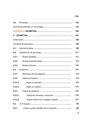 8
PAG
3.4. Porcentaje……………………………………………………………… 163
AUTOEVALUACION 12 Porcentaje…………………………………….….. 167
CAPITULO 4: GEOMETRIA…………………………………………….…… 168
4. GEOMETRIA………………..…………………………………………….. 168
Introducción…………………………………………………………………… 168
Concepto de geometría……………………………………………………… 168
4.1. Geometría plana……………………………………………………… 169
4.2. Clasificación de las rectas…………………………………………… 171
4.2.1. Rectas paralelas…………………………………………………. 171
4.2.2. Rectas perpendiculares………………………………………… 172
4.2.3. Rectas oblícuas…………………………………………………. 172
4.3. Polígonos…………………………………………………………….. 172
4.3.1. Elementos de los polígonos…………………………………… 172
4.3.2. Clases de ángulos……………………………………………… 174
4.3.2.1. Según su posición………………………………………… 174
4.3.2.2. Según su medida………………….……………………… 175
4.3.3. Clases de polígonos…………………………………………… 175
4.3.3.1. Polígonos convexos y concavos……………………….. 176
4.3.3.2. Angulo interior de un polígono regular………………… 177
4.4. El Triángulo…………………………………………………….…… 179
4.4.1. Líneas y puntos notables de un triángulo………………....... 180
 