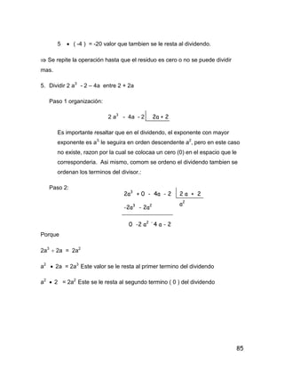 85
5  ( -4 ) = -20 valor que tambien se le resta al dividendo.
 Se repite la operación hasta que el residuo es cero o no se puede dividir
mas.
5. Dividir 2 a3
- 2 – 4a entre 2 + 2a
Paso 1 organización:
2 a3
- 4a - 2
Es importante resaltar que en el dividendo, el exponente con mayor
exponente es a3,
le seguira en orden descendente a2
, pero en este caso
no existe, razon por la cual se colocaa un cero (0) en el espacio que le
corresponderia. Asi mismo, comom se ordeno el dividendo tambien se
ordenan los terminos del divisor.:
Paso 2:
Porque
2a3
 2a = 2a2
a2
 2a = 2a3
Este valor se le resta al primer termino del dividendo
a2
 2 = 2a2
Este se le resta al segundo termino ( 0 ) del dividendo
2a + 2
2a3
+ 0 - 4a - 2 2 a + 2
-2a3
- 2a2
0 -2 a2 -
4 a - 2
a2
 