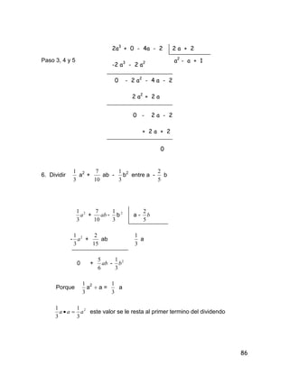 86
Paso 3, 4 y 5
6. Dividir
3
1
a2
+
10
7
ab -
3
1
b2
entre a -
5
2
b
2
3
1
a + ab
10
7
-
3
1
b 2
a - b
5
2
- 2
3
1
a +
15
2
ab
3
1
a
0 + ab
6
5
- 2
3
1
b
Porque
3
1
a2
 a =
3
1
a
2
3
1
3
1
aaa  este valor se le resta al primer termino del dividendo
2a3
+ 0 - 4a - 2
-2 a3
- 2 a2
0 - 2 a2
- 4 a - 2
2 a2
+ 2 a
0 - 2 a - 2
+ 2 a + 2
0
2 a + 2
a2
- a + 1
 