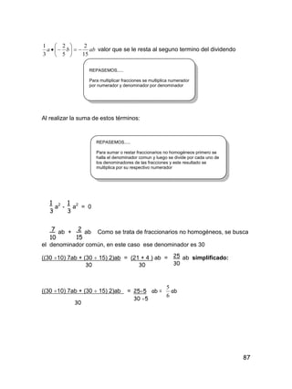 87
abba
15
2
5
2
3
1






 valor que se le resta al seguno termino del dividendo
Al realizar la suma de estos términos:
a2
- a2
= 0
ab + ab Como se trata de fraccionarios no homogéneos, se busca
el denominador común, en este caso ese denominador es 30
((30 10) 7ab + (30  15) 2)ab = (21 + 4 ) ab = ab simplificado:
30 30
((30 10) 7ab + (30  15) 2)ab = ab =
6
5
ab
30
REPASEMOS.....
Para multiplicar fracciones se multiplica numerador
por numerador y denominador por denominador
REPASEMOS.....
Para sumar o restar fraccionarios no homogéneos primero se
halla el denominador comun y luego se divide por cada uno de
los denominadores de las fracciones y este resultado se
multiplica por su respectivo numerador
1
3
1
3
7
10
2
15
25
30
255
30 5
 