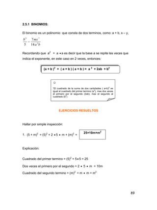 89
2.5.1 BINOMIOS:
El binomio es un polinomio que consta de dos terminos, como: a + b, x – y,
ba
mxb
2
73
14
7
5

Recordando que a2
= a  a es decir que la base a se repite las veces que
indica el exponente, en este caso en 2 veces, entonces:
EJERCICIOS RESUELTOS
Hallar por simple inspección:
1. (5 + m)2
= (5)2
+ 2  5  m + (m)2
=
Explicación:
Cuadrado del primer termino = (5)2
= 5 5 = 25
Dos veces el primero por el segundo = 2  5  m = 10m
Cuadrado del segundo termino = (m)2
= m  m = m2
(a + b )2
= ( a + b ) ( a + b ) = a 2
+ 2ab + b2
☺
“El cuadrado de la suma de dos cantidades ( a+b)
2
es
igual al cuadrado del primer termino (a
2
), mas dos veces
el primero por el segundo (2ab), mas el segundo al
cuadrado (b
2
)
25+10m+m2
 