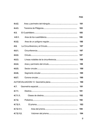 9
PAG
4.4.2. Area y perímetro del triángulo……………..…………………….. 181
4.4.3. Teorema de Pitágoras…………………………………………… 183
4.5. El Cuadrilátero………………………………………………………… 185
4.5.1. Area de los cuadriláteros………………………………………… 186
4.5.2. Area de un polígono regular…………………………………….. 186
4.6. La Circunferencia y el Círculo……………………………………….. 187
4.6.1. Circunferencia…………………………………………………….. 187
4.6.2. Círculo……………………………………………………………… 187
4.6.3. Líneas notables de la circunferencia…………………………… 188
4.6.4. Area y perímetro del círculo……………………………………… 188
4.6.5. Sector circular……………………………………………………… 189
4.6.6. Segmento circular…………………………………………………. 189
4.6.7. Corona circular…………………………………………………….. 190
AUTOEVALUACION 13 Geometría plana……………………………………. 190
4.7. Geometría espacial…………………………………………………….. 191
4.7.1. Diedros……………………………………………………………… 191
4.7.1.1. Clases de diedros…………………………………………….. 192
4.7.2. Poliedros…………………………………………………………… 192
4.7.2.1. El prisma……………………………………………………… 193
4.7.2.1.1. Area del prisma………………………………………….. 194
4.7.2.1.2. Volúmen del prisma…………………………………….. 194
 