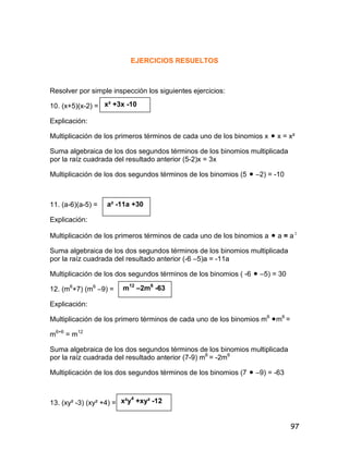 97
EJERCICIOS RESUELTOS
Resolver por simple inspección los siguientes ejercicios:
10. (x+5)(x-2) =
Explicación:
Multiplicación de los primeros términos de cada uno de los binomios x  x = x²
Suma algebraica de los dos segundos términos de los binomios multiplicada
por la raíz cuadrada del resultado anterior (5-2)x = 3x
Multiplicación de los dos segundos términos de los binomios (5  –2) = -10
11. (a-6)(a-5) =
Explicación:
Multiplicación de los primeros términos de cada uno de los binomios a  a = a 2
Suma algebraica de los dos segundos términos de los binomios multiplicada
por la raíz cuadrada del resultado anterior (-6 –5)a = -11a
Multiplicación de los dos segundos términos de los binomios ( -6  –5) = 30
12. (m6
+7) (m6
–9) =
Explicación:
Multiplicación de los primero términos de cada uno de los binomios m6
m6
=
m6+6
= m12
Suma algebraica de los dos segundos términos de los binomios multiplicada
por la raíz cuadrada del resultado anterior (7-9) m6
= -2m6
Multiplicación de los dos segundos términos de los binomios (7  –9) = -63
13. (xy² -3) (xy² +4) =
x² +3x -10
a² -11a +30
m12
–2m6
-63
x²y4
+xy² -12
 