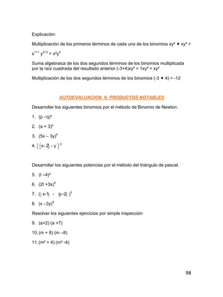98
Explicación:
Multiplicación de los primeros términos de cada uno de los binomios xy²  xy² =
x1+1
y2+2
= x²y4
Suma algebraica de los dos segundos términos de los binomios multiplicada
por la raíz cuadrada del resultado anterior (-3+4)xy² = 1xy² = xy²
Multiplicación de los dos segundos términos de los binomios (-3  4) = -12
AUTOEVALUACION 6: PRODUCTOS NOTABLES
Desarrollar los siguientes binomios por el método de Binomio de Newton.
1. (p –q)³
2. (a + 3)³
3. (5x – 3y)4
4. x- 2 - y 3
Desarrollar los siguientes potencias por el método del triángulo de pascal.
5. (t –4)³
6. (2t +3s)4
7. ( x-1 - y–2 )3
8. (x –3y)5
Resolver los siguientes ejercicios por simple inspección
9. (a+2) (a +7)
10.(m + 8) (m –8)
11.(m² + 4) (m² -4)
 