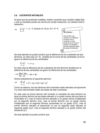 99
2.6. COCIENTES NOTABLES:
Al igual que los productos notables, existen cocientes que cumplen reglas fijas
y que su resultado puede ser escrito por simple inspección, sin realizar toda la
operación.
= a – 2 porque (a +2) (a -2) = a² -4
De este ejemplo se puede concluir que la diferencia de los cuadrados de dos
términos, en este caso (a² -4), dividida por la suma de las cantidades (a+2) es
igual a la diferencia de las cantidades.
= x + y
En este caso la diferencia de los cuadrados de dos términos dividida por la
diferencia de las cantidades es igual a la diferencia de las cantidades.
= 5m + 6n
Ahora analizaremos el siguiente ejercicio
= x4
+ x³y +x²y² +xy³ +y4
Como se observa, los dos términos del numerador están elevados al exponente
5 y como denominador están las bases de éste numerador.
En este caso el primer término del cociente (o resultado de esta división) es
igual al primer término de las bases elevado a un grado menos del que tiene el
numerador (x4
), mas el mismo termino elevado a un grado menos multiplicado
por el segundo término (x³y), mas el primer término con un grado menos
multiplicado por el segundo término aumentado en un grado (x²y²), mas el
primer término elevado al exponente (1) por la segunda base elevado al
siguiente grado (xy³), mas el segundo término elevado a un grado inferior del
dividendo (y4
).
De este ejemplo se puede concluir que:
a² -4
a + 2
Recordando ..
Para probar una
división se multiplican
el divisor por el
cociente y a este
producto se le suma el
residuo. El resultado
de esta operación debe
ser igual al dividendo.
x² -y²
x - y
25m²-36n
5m – 6n
X5
–y5
x - y
 