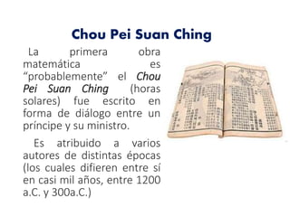 La primera obra
matemática es
“probablemente” el Chou
Pei Suan Ching (horas
solares) fue escrito en
forma de diálogo entre un
príncipe y su ministro.
Es atribuido a varios
autores de distintas épocas
(los cuales difieren entre sí
en casi mil años, entre 1200
a.C. y 300a.C.)
Chou Pei Suan Ching