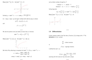 Dom sinh 1 x =R; Im sinh 1 x = R
Similarly y = cosh 1 x ! x = cosh y =
exp y+exp( y)
2 ;
2x = exp y + exp ( y) and again multiply both sides by exp y to obtain
(ey)2
2x (ey) + 1 = 0:
and
ey = x +
q
x2 1
Page 36
We take the positive root (not both) to ensure this is a function.
cosh 1 x = ln x +
q
x2 1
Dom cosh 1x =[1; 1); Im cosh 1 x = [0; 1)
We …nish o¤ by obtaining an expression for tanh 1 x: Put y = tanh 1 x !
x = tanh y =
exp y exp ( y)
exp y + exp ( y)
;
x exp y + x exp ( y) = exp y exp ( y)
Page 37
and as before multiply through by ey
x exp 2y + x = exp 2y 1
exp 2y (1 x) = 1 + x ! exp 2y =
1 + x
1 x
taking logs gives
2y = ln
1 + x
1 x
=) tanh 1 x = 1
2 ln
1 + x
1 x
Dom tanh 1x = ( 1; 1) ; Im tanh 1 x = R
Page 38
1.4 Di¤erentiation
A basic question asked is how fast does a function f (x) change with x? The
derivative of f (x) ; written
df
dx
: Leibniz notation
or
f0 (x) : Lagrange notation,
is de…ned for each x as
f0 (x) = lim
x!0
f (x + x) f (x)
x
assuming the limit exists (it may not) and is unique.
Page 39
 