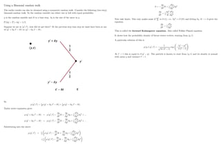 Using a Binomial random walk
The earlier results can also be obtained using a symmetric random walk. Consider the following (two step)
binomial random walk. So the random variable can either rise or fall with equal probability.
y is the random variable and t is a time step. y is the size of the move in y:
P [ y] = P [ y] = 1=2:
Suppose we are at (y0
; t0
) ; how did we get there? At the previous step time step we must have been at one
of (y0
+ y; t0
t) or (y0
y; t0
t) :
So
p (y0
; t0
) = 1
2
p (y0
+ y; t0
t) + 1
2
p (y0
y; t0
t)
Taylor series expansion gives
p (y0
+ y; t0
t) = p (y0
; t0
)
@p
@t0
t +
@p
@y0
y + 1
2
@2
p
@y02 y2
+ :::
p (y0
y; t0
t) = p (y0
; t0
)
@p
@t0
t
@p
@y0
y + 1
2
@2
p
@y02 y2
+ :::
Substituting into the above
p (y0
; t0
) = 1
2
p (y0
; t0
)
@p
@t0
t +
@p
@y0
y + 1
2
@2
p
@y02 y2
+1
2
p (y0
; t0
)
@p
@t0
t
@p
@y0
y + 1
2
@2
p
@y02 y2
33
0 =
@p
@t0
t + 1
2
@2
p
@y02 y2
@p
@t0
= 1
2
y2
t
@2
p
@y02
Now take limits. This only makes sense if y2
t
is O (1) ; i.e. y2
O ( t) and letting y; t ! 0 gives the
equation
@p
@t0
= 1
2
@2
p
@y02
This is called the forward Kolmogorov equation. Also called Fokker Planck equation.
It shows how the probability density of future states evolves, starting from (y; t) :
A particular solution of this is
p (y; t; y0
; t0
) =
1
p
2 (t0 t)
exp
(y0
y)2
2 (t0 t)
!
At t0
= t this is equal to (y0
y). The particle is known to start from (y; t) and its density is normal
with mean y and variance t0
t:
34
 