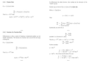 1.4.1 Product Rule
If y = f (x) g (x) then
dy
dx
= f0 (x) g (x) + f (x) g0 (x) :
Thus if y = x3e3x then
dy=dx = 3x2e3x + x3 3e3x = 3x2 (1 + x) e3x:
Page 44
1.4.2 Function of a Function Rule
Di¤erentiation is often a matter of breaking a complicated problem up into
simpler components. The function of a function rule is one of the main ways
of doing this.
If y = f (g (x)) then
dy
dx
= f0 (g (x)) g0 (x) :
Thus if y = e4x2
then
dy=dx = e4x2
4:2x = 8xe4x2
:
Page 45
So di¤erentiate the whole function, then multiply by the derivative of the
"inside" (g (x)) :
Another way to think of this is in terms of the chain rule.
Write y = f (g (x)) as
y = f (u) ; u = g (x) :
Then
dy
dx
=
d
dx
f (u) =
du
dx
d
du
f (u) = g0 (x) f0 (u)
= g0 (x) f0 (g (x)) :
Symbolically, we write this as
Page 46
dy
dx
=
du
dx
dy
du
provided u is a function of x alone.
Thus for y = e4x2
; write u = 4x2; y = eu: Then
dy
dx
=
du
dx
dy
du
= 8xe4x2
:
Further examples:
y = sin x3
y = sin u; where u = x3
y0 = cos u:3x2 ! y0 = 3x2 cos x3
y = tan2 x : this is how we write (tan x)2
so put
y = u2 where u = tan x
y0 = 2u: sec2 x ! y0 = 2 tan x sec2 x
Page 47
 