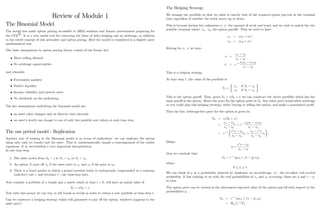 Review of Module 1
The Binomial Model
The model has made option pricing accessible to MBA students and …nance practitioners preparing for
the CFA
R
: It is a very useful tool for conveying the ideas of delta hedging and no arbitrage, in addition
to the subtle concept of risk neutrality and option pricing. Here the model is considered in a slightly more
mathematical way.
The basic assumptions in option pricing theory consist of two forms, key:
Short selling allowed
No arbitrage opportunities
and relaxable
Frictionless markets
Perfect liquidity
Known volatility and interest rates
No dividends on the underlying
The key assumptions underlying the binomial model are:
an asset value changes only at discrete time intervals
an asset’
s worth can change to one of only two possible new values at each time step.
The one period model - Replication
Another way of looking at the Binomial model is in terms of replication: we can replicate the option
using only cash (or bonds) and the asset. That is, mathematically, simply a rearrangement of the earlier
equations. It is, nevertheless a very important interpretation.
In one time step:
1. The asset moves from S0 = s to S1 = su or S1 = sd:
2. An option X pays o¤ xu if the asset price is su and xd if the price is sd:
3. There is a bond market in which a pound invested today is continuously compounded at a constant
(risk-free) rate r and becomes er
; one time-step later.
Now consider a portfolio of bonds and assets which at time t = 0; will have an initial value of
V0 = S0 +
Now with this money we can buy or sell bonds or stocks in order to obtain a new portfolio at time-step 1:
Can we construct a hedging strategy which will guarantee to pay o¤ the option, whatever happens to the
asset price?
1
The Hedging Strategy
We arrange the portfolio so that its value is exactly that of the required option pay-out at the terminal
time regardless of whether the stock moves up or down.
This is because having two unknowns ; ; the amount of stock and bond, and we wish to match the two
possible terminal values, xu; xd; the option payo¤s. Thus we need to have
xu = su + er
;
xd = sd + er
:
Solving for ; we have
=
xu xd
su sd
= e r xdsu xusd
su sd
This is a hedging strategy.
At time step 1; the value of the portfolio is
V1 =
xu
xd
if S1 = su
if S1 = sd
This is the option payo¤. Thus, given V0 = S0 + we can construct the above portfolio which has the
same payo¤ as the option. Hence the price for the option must be V0: Any other price would allow arbitrage
as you could play this hedging strategy, either buying or selling the option, and make a guaranteed pro…t.
Thus the fair, arbitrage-free price for the option is given by
V0 = ( S0 + )
=
xu xd
su sd
s + e r xdsu xusd
su sd
= e r er
s sd
su sd
xu +
su er
s
su sd
xd :
De…ne
q =
er
s sd
su sd
;
then we conclude that
V0 = e r
(qxu + (1 q) xd)
where
0 q 1:
We can think of q as a probability induced by insistence on no-arbitrage, i.e. the so-called risk-neutral
probability. It has nothing to do with the real probabilities of su and sd occurring; these are p and 1 p;
in turn.
The option price can be viewed as the discounted expected value of the option pay-o¤ with respect to the
probabilities q;
V0 = e r
(qxu + (1 q) xd)
= Eq e r
X :
2
 